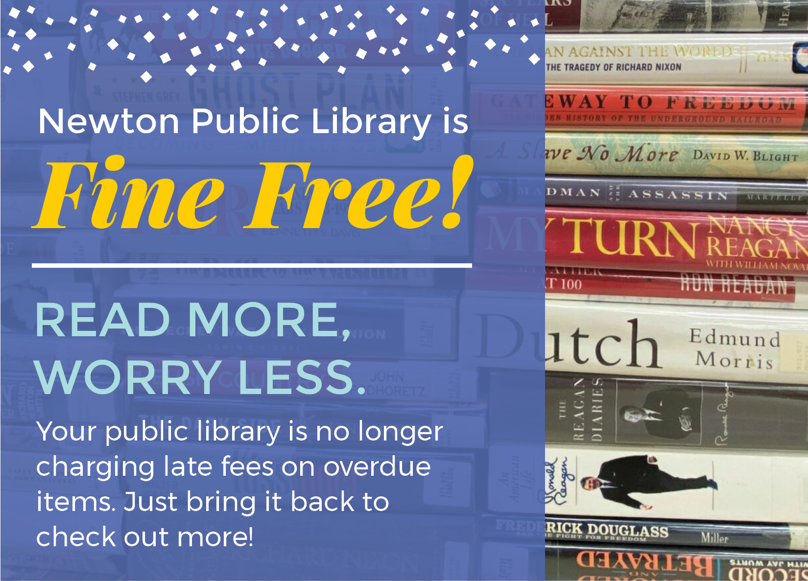 Graphic of books with superimposed text reading "Read More, Worry Less. Newton Public Library is no longer charging late fees on overdue items. Just bring it back to check out more!